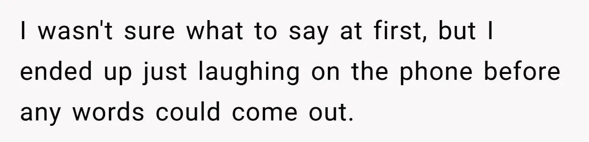 I wasn't sure what to say at first, but I ended up just laughing on the phone before any words could come out.