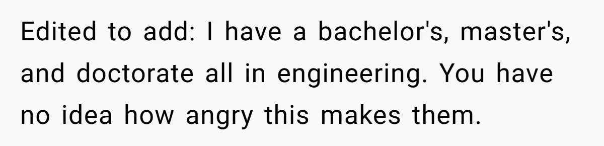 Edited to add: I have a bachelor's, master's, and doctorate all in engineering. You have no idea how angry this makes them.