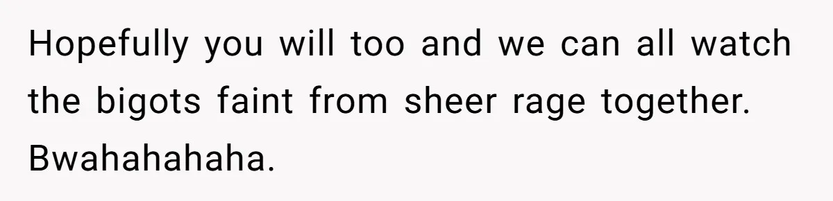 Hopefully you will too and we can all watch the bigots faint from sheer rage together. Bwahahahaha.