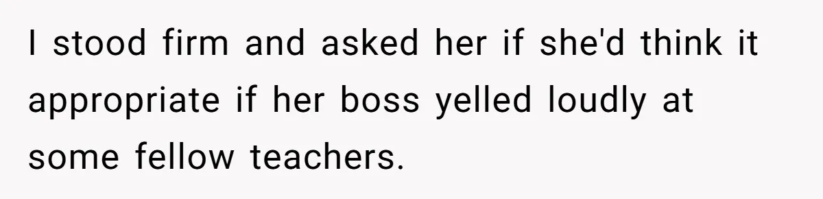 I stood firm and asked her if she'd think it appropriate if her boss yelled loudly at some fellow teachers.