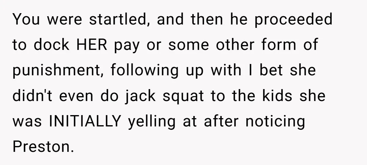 You were startled, and then he proceeded to dock HER pay or some other form of punishment, following up with I bet she didn't even do jack squat to the...