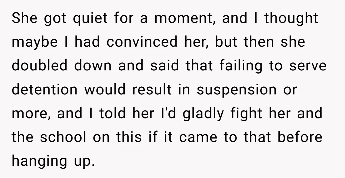 She got quiet for a moment, and I thought maybe I had convinced her, but then she doubled down and said that failing to serve detention would result in suspension...