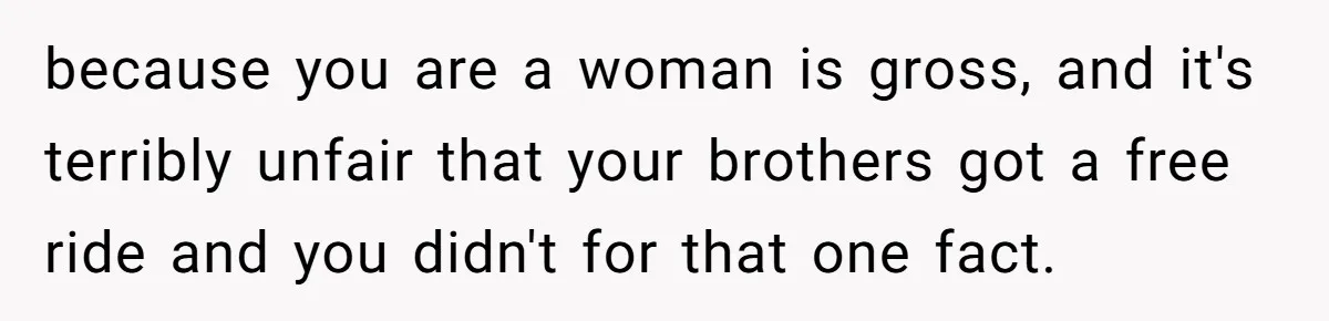 because you are a woman is gross, and it's terribly unfair that your brothers got a free ride and you didn't for that one fact.