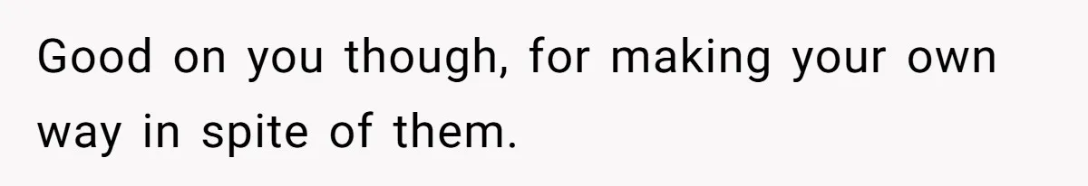 Good on you though, for making your own way in spite of them.