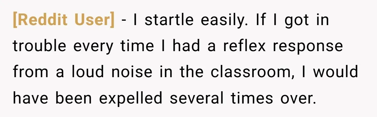 [Reddit User] − I startle easily. If I got in trouble every time I had a reflex response from a loud noise in the classroom, I would have been expelled...