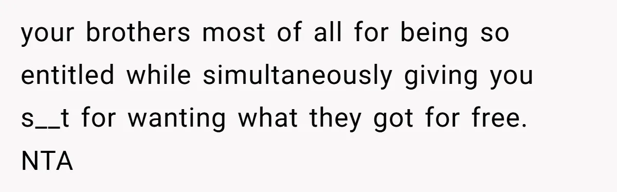 your brothers most of all for being so entitled while simultaneously giving you s__t for wanting what they got for free. NTA