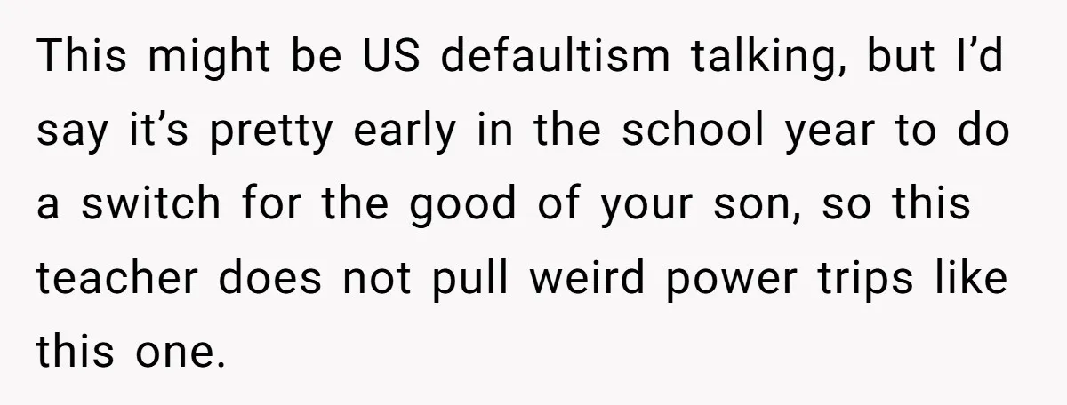 This might be US defaultism talking, but I’d say it’s pretty early in the school year to do a switch for the good of your son, so this teacher does...