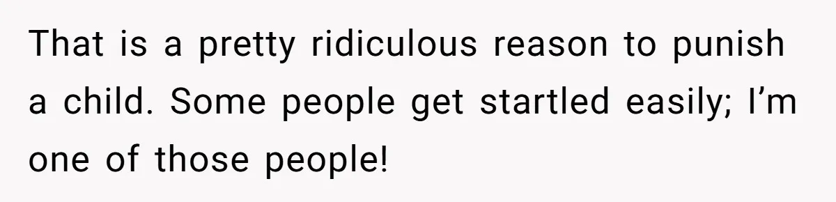 That is a pretty ridiculous reason to punish a child. Some people get startled easily; I’m one of those people!