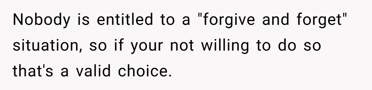 Nobody is entitled to a "forgive and forget" situation, so if your not willing to do so that's a valid choice.