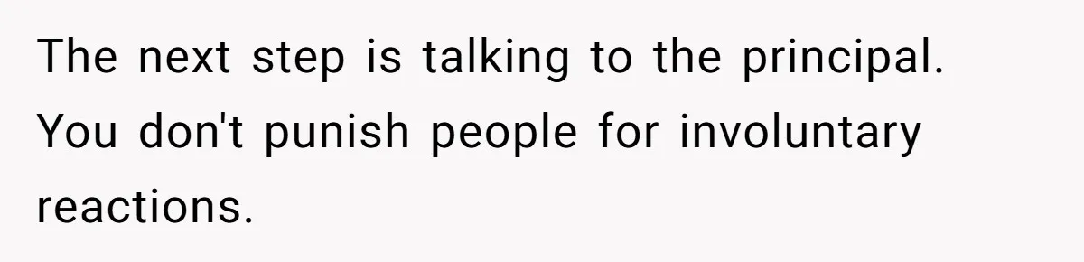 The next step is talking to the principal. You don't punish people for involuntary reactions.