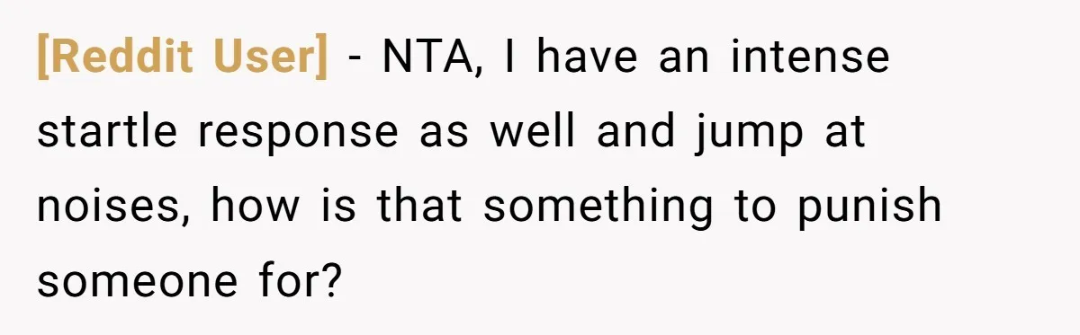 [Reddit User] − NTA, I have an intense startle response as well and jump at noises, how is that something to punish someone for?