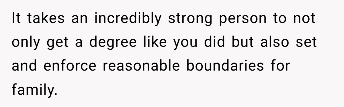 It takes an incredibly strong person to not only get a degree like you did but also set and enforce reasonable boundaries for family.