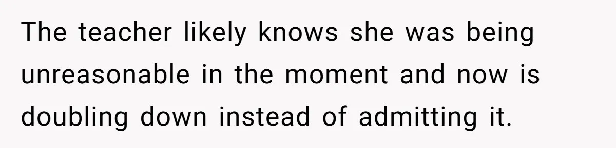 The teacher likely knows she was being unreasonable in the moment and now is doubling down instead of admitting it.