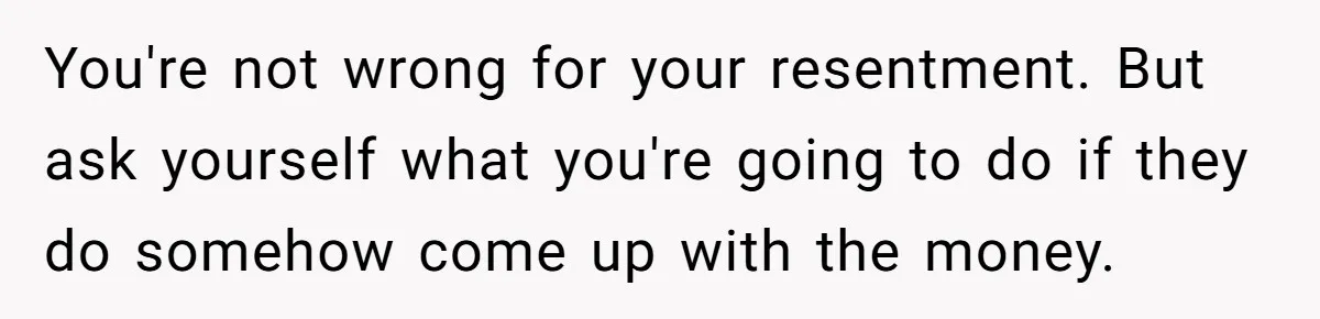 You're not wrong for your resentment. But ask yourself what you're going to do if they do somehow come up with the money.