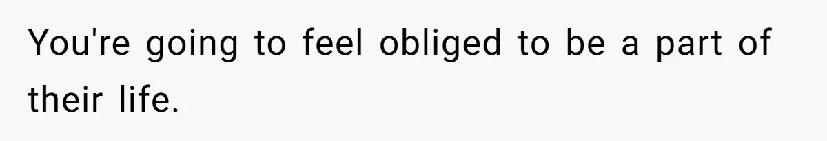 You're going to feel obliged to be a part of their life.