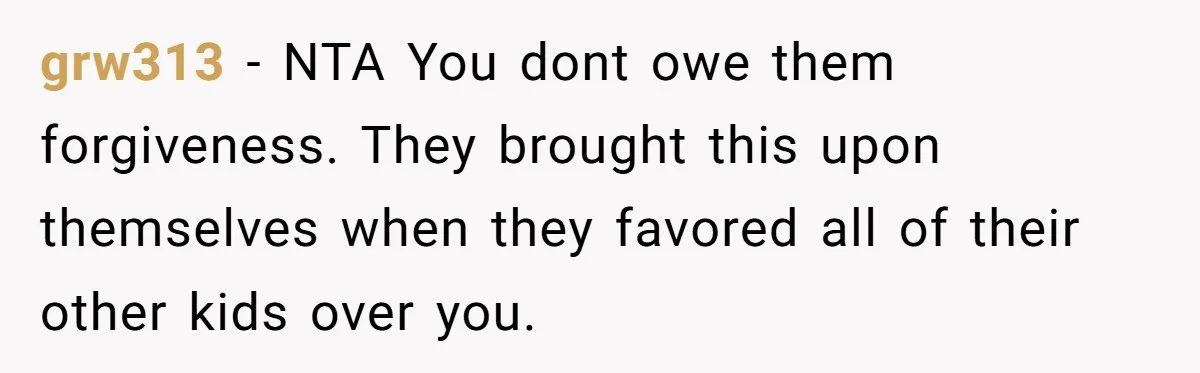 grw313 − NTA You dont owe them forgiveness. They brought this upon themselves when they favored all of their other kids over you.