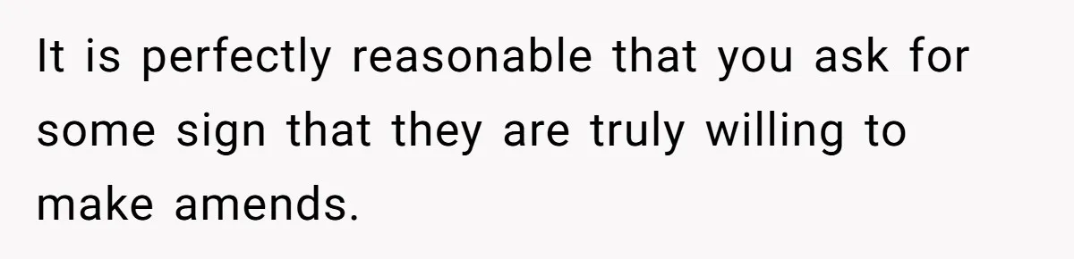 It is perfectly reasonable that you ask for some sign that they are truly willing to make amends.