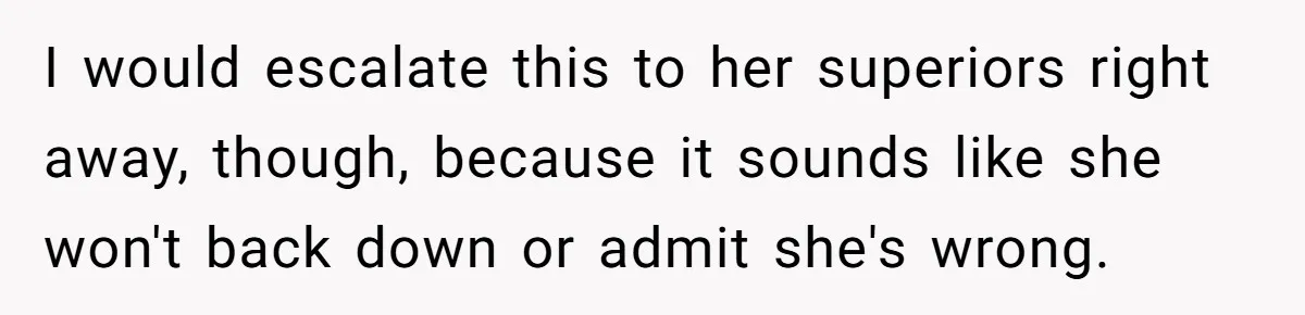 I would escalate this to her superiors right away, though, because it sounds like she won't back down or admit she's wrong.