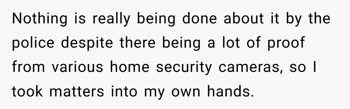 Nothing is really being done about it by the police despite there being a lot of proof from various home security cameras, so I took matters into my own hands.