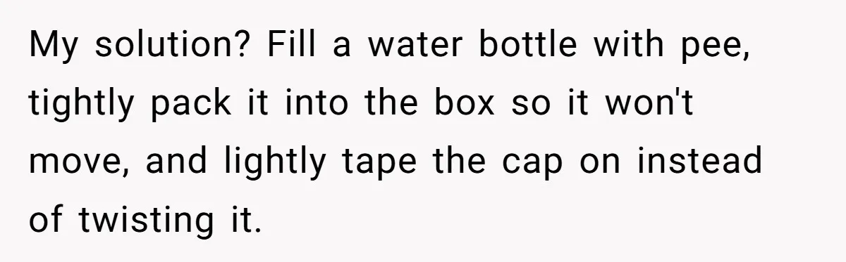 My solution? Fill a water bottle with pee, tightly pack it into the box so it won't move, and lightly tape the cap on instead of twisting it.