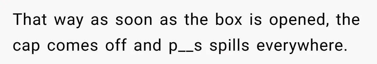 That way as soon as the box is opened, the cap comes off and p__s spills everywhere.