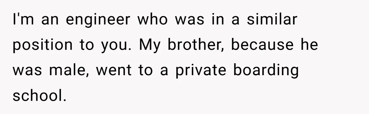 I'm an engineer who was in a similar position to you. My brother, because he was male, went to a private boarding school.