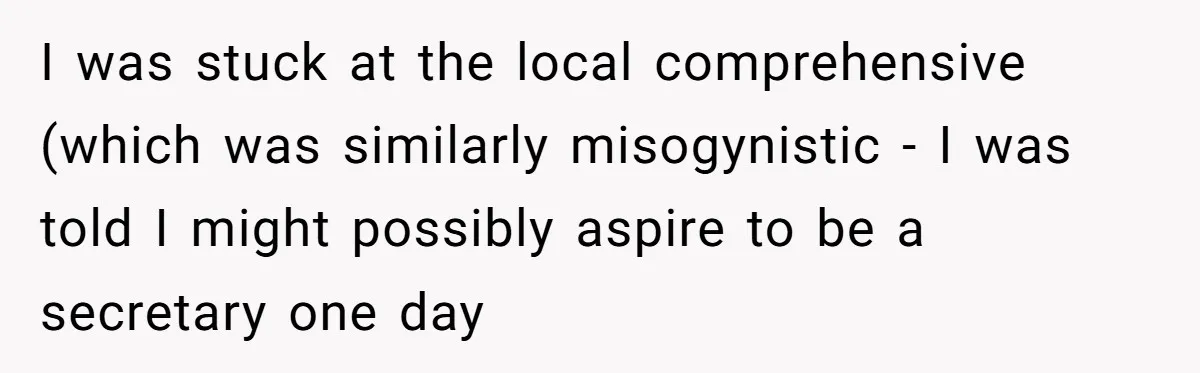 I was stuck at the local comprehensive (which was similarly misogynistic - I was told I might possibly aspire to be a secretary one day