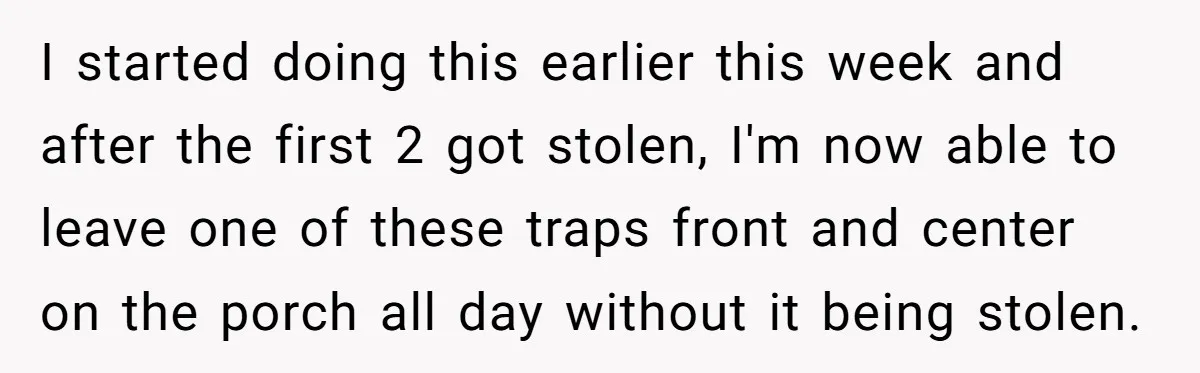 I started doing this earlier this week and after the first 2 got stolen, I'm now able to leave one of these traps front and center on the porch all...