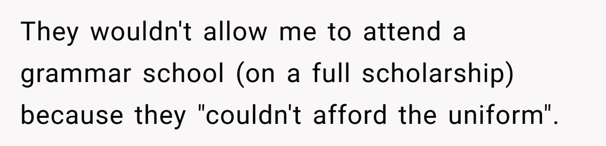 They wouldn't allow me to attend a grammar school (on a full scholarship) because they "couldn't afford the uniform".