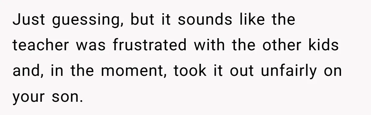 Just guessing, but it sounds like the teacher was frustrated with the other kids and, in the moment, took it out unfairly on your son.
