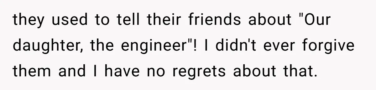 they used to tell their friends about "Our daughter, the engineer"! I didn't ever forgive them and I have no regrets about that.