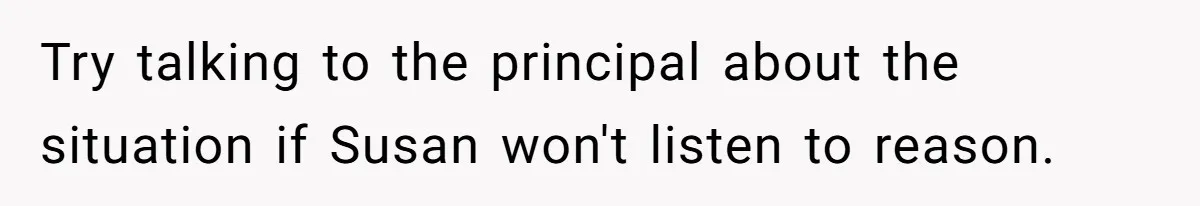 Try talking to the principal about the situation if Susan won't listen to reason.