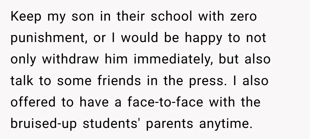 Keep my son in their school with zero punishment, or I would be happy to not only withdraw him immediately, but also talk to some friends in the press. I...