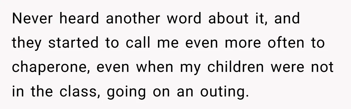 Never heard another word about it, and they started to call me even more often to chaperone, even when my children were not in the class, going on an outing.