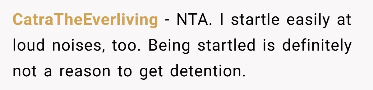 CatraTheEverliving − NTA. I startle easily at loud noises, too. Being startled is definitely not a reason to get detention.