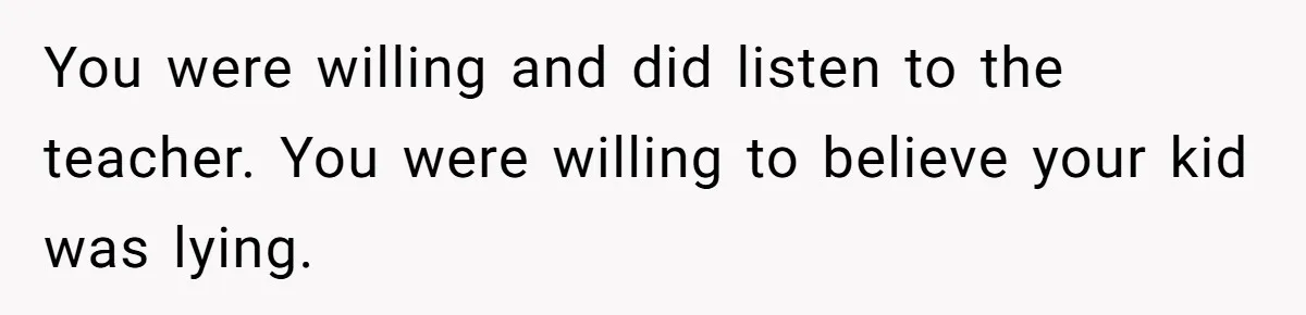 You were willing and did listen to the teacher. You were willing to believe your kid was lying.