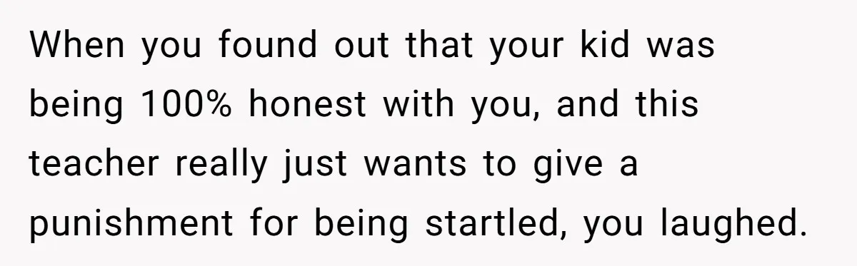 When you found out that your kid was being 100% honest with you, and this teacher really just wants to give a punishment for being startled, you laughed.