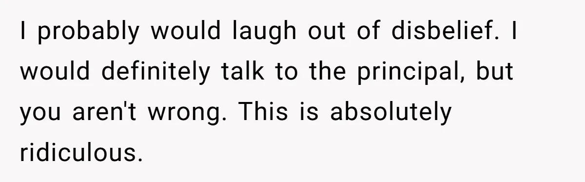I probably would laugh out of disbelief. I would definitely talk to the principal, but you aren't wrong. This is absolutely ridiculous.