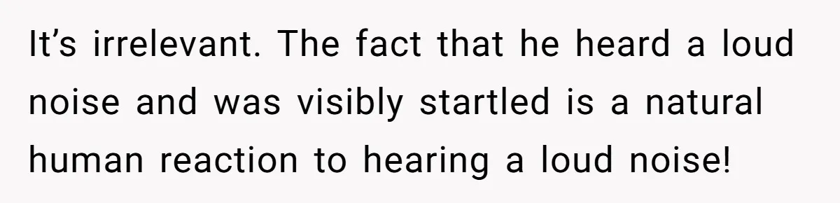 It’s irrelevant. The fact that he heard a loud noise and was visibly startled is a natural human reaction to hearing a loud noise!