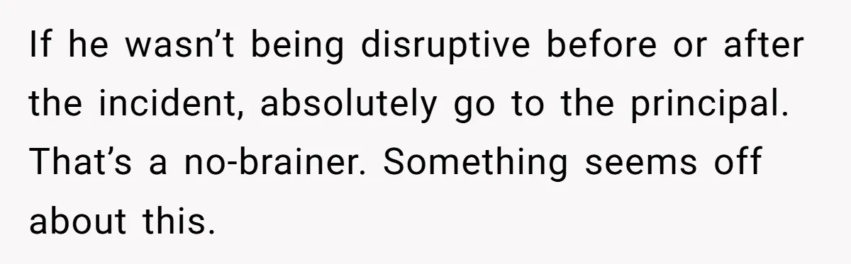 If he wasn’t being disruptive before or after the incident, absolutely go to the principal. That’s a no-brainer. Something seems off about this.
