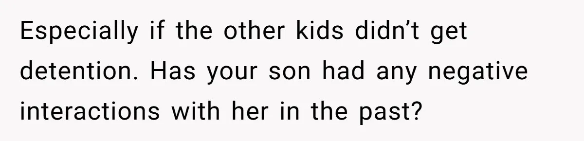 Especially if the other kids didn’t get detention. Has your son had any negative interactions with her in the past?