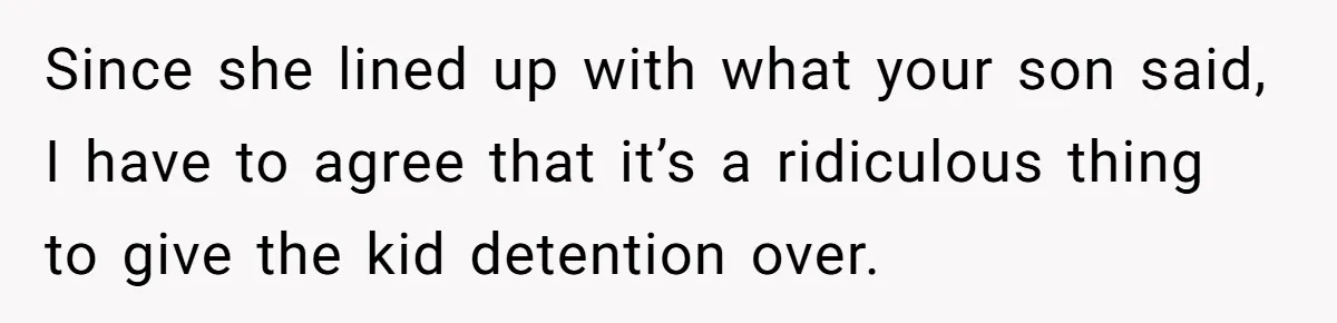 Since she lined up with what your son said, I have to agree that it’s a ridiculous thing to give the kid detention over.