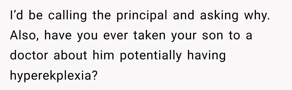 I’d be calling the principal and asking why. Also, have you ever taken your son to a doctor about him potentially having hyperekplexia?
