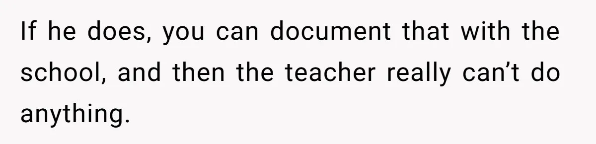 If he does, you can document that with the school, and then the teacher really can’t do anything.