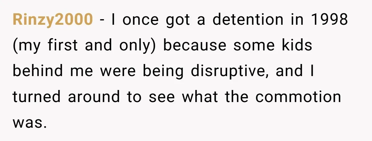 Rinzy2000 − I once got a detention in 1998 (my first and only) because some kids behind me were being disruptive, and I turned around to see what the commotion...