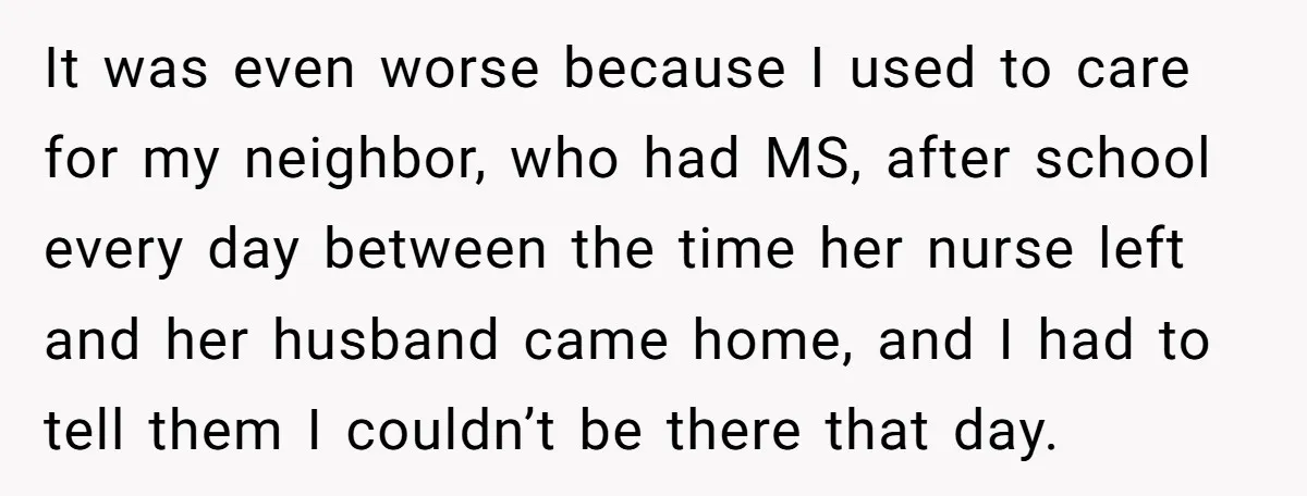 It was even worse because I used to care for my neighbor, who had MS, after school every day between the time her nurse left and her husband came home,...