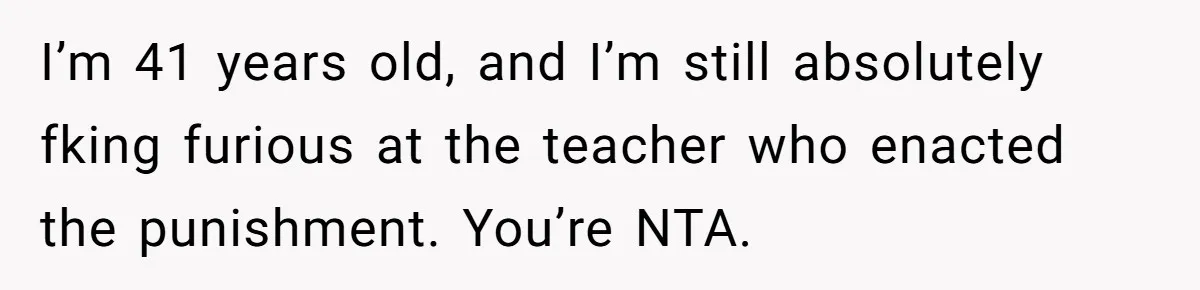 I’m 41 years old, and I’m still absolutely fking furious at the teacher who enacted the punishment. You’re NTA.