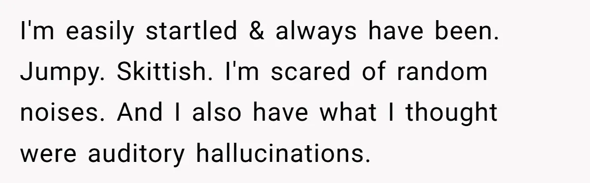 I'm easily startled & always have been. Jumpy. Skittish. I'm scared of random noises. And I also have what I thought were auditory hallucinations.