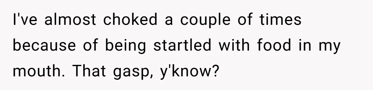 I've almost choked a couple of times because of being startled with food in my mouth. That gasp, y'know?