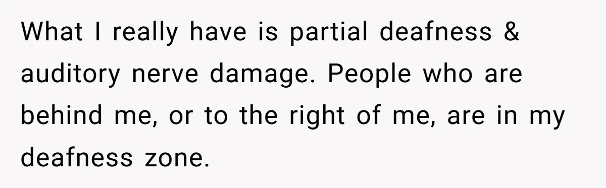 What I really have is partial deafness & auditory nerve damage. People who are behind me, or to the right of me, are in my deafness zone.